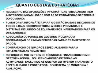 QUANTO CUSTA A ESTRATÉGIA?
 REDESENHO DAS APLICAÇÕES INFORMÁTICAS PARA GARANTIREM
A INTERCOMUNICABILIDADE COM AS DE ESTRATÉGIAS SECTORIAIS
DO GOVERNO;
 PLATAFORMA INFORMÁTICA PARA A GESTÃO DA BASE DE DADOS DE
TODOS e-BAUs COBRINDO TODAS A SEDES PROVINCIAIS E
DISTRITAIS INCLUINDO OS EQUIPAMENTOS INFORMATICOS PARA OS
UTILIZADORES;
 ADEQUAÇÃO DO PORTAL DO GOVERNO INCLUINDO A
CONTRATAÇÃO DE LINHAS DEDICADAS PARA O TRANSPORTE DE
DADOS;
 CONTRATAÇÃO DE QUADROS ESPECIALIZADOS PARA A
IMPLEMENTAR AS NOVAS TICs;
 REFORÇO DO MIC EM TERMOS TÉCNICOS E FINANCEIROS COMO
GESTOR NACIONAL DO LICENCIAMENTO DE TODAS AS
ACTIVIDADES, EXCLUINDO AS QUE POR LEI TIVEREM TRATAMENTO
ESPECIALIZADO E PONTO FOCAL DO SISTEMA DE MONITORIA E
AVALIAÇÃO.
 