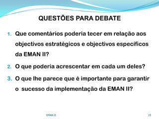 QUESTÕES PARA DEBATE
1. Que comentários poderia tecer em relação aos
objectivos estratégicos e objectivos específicos
da EMAN II?
2. O que poderia acrescentar em cada um deles?
3. O que lhe parece que é importante para garantir
o sucesso da implementação da EMAN II?
EMAN II 23
 
