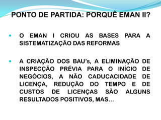  O EMAN I CRIOU AS BASES PARA A
SISTEMATIZAÇÃO DAS REFORMAS
 A CRIAÇÃO DOS BAU’s, A ELIMINAÇÃO DE
INSPECÇÃO PRÉVIA PARA O INÍCIO DE
NEGÓCIOS, A NÃO CADUCACIDADE DE
LICENÇA, REDUÇÃO DO TEMPO E DE
CUSTOS DE LICENÇAS SÃO ALGUNS
RESULTADOS POSITIVOS, MAS…
PONTO DE PARTIDA: PORQUÊ EMAN II?
 