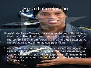 Ronaldinho Gaúcho Ronaldo de Assis Moreira, mais conhecido como Ronaldinho Gaúcho ou Ronaldinho (nasceu em Porto Alegre , em 21 de março  de  1980 ), é um  futebolista   brasileiro  que atua como  meia - atacante . Atualmente, joga pelo  Milan . Uma de suas marcas registradas é o aspecto dentuço e por usar uma faixa na cabeça após adotar os cabelos longos, o que foi imitado por vários jogadores. É amplamente considerado como um dos futebolistas mais talentosos da sua geração 
