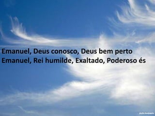 Emanuel, Deus conosco, Deus bem perto
Emanuel, Rei humilde, Exaltado, Poderoso és
 