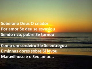 Soberano Deus O criador
Por amor Se deu se esvasiou
Sendo rico, pobre Se tornou

Como um cordeiro Ele Se entregou
E minhas dores sobre Si levou
Maravilhoso é o Seu amor...
 