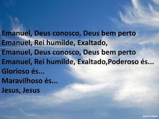 Emanuel, Deus conosco, Deus bem perto
Emanuel, Rei humilde, Exaltado,
Emanuel, Deus conosco, Deus bem perto
Emanuel, Rei humilde, Exaltado,Poderoso és...
Glorioso és...
Maravilhoso és...
Jesus, Jesus
 