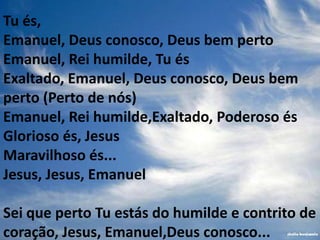 Tu és,
Emanuel, Deus conosco, Deus bem perto
Emanuel, Rei humilde, Tu és
Exaltado, Emanuel, Deus conosco, Deus bem
perto (Perto de nós)
Emanuel, Rei humilde,Exaltado, Poderoso és
Glorioso és, Jesus
Maravilhoso és...
Jesus, Jesus, Emanuel

Sei que perto Tu estás do humilde e contrito de
coração, Jesus, Emanuel,Deus conosco...
 