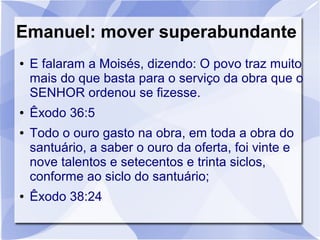 Emanuel: mover superabundante
●   E falaram a Moisés, dizendo: O povo traz muito
    mais do que basta para o serviço da obra que o
    SENHOR ordenou se fizesse.
●   Êxodo 36:5
●   Todo o ouro gasto na obra, em toda a obra do
    santuário, a saber o ouro da oferta, foi vinte e
    nove talentos e setecentos e trinta siclos,
    conforme ao siclo do santuário;
●   Êxodo 38:24
 