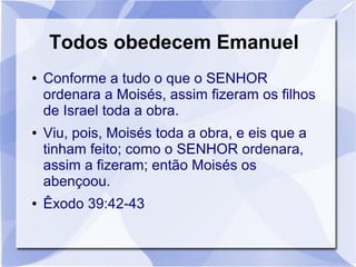 Todos obedecem Emanuel
●   Conforme a tudo o que o SENHOR
    ordenara a Moisés, assim fizeram os filhos
    de Israel toda a obra.
●   Viu, pois, Moisés toda a obra, e eis que a
    tinham feito; como o SENHOR ordenara,
    assim a fizeram; então Moisés os
    abençoou.
●   Êxodo 39:42-43
 