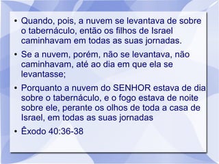 ●   Quando, pois, a nuvem se levantava de sobre
    o tabernáculo, então os filhos de Israel
    caminhavam em todas as suas jornadas.
●   Se a nuvem, porém, não se levantava, não
    caminhavam, até ao dia em que ela se
    levantasse;
●   Porquanto a nuvem do SENHOR estava de dia
    sobre o tabernáculo, e o fogo estava de noite
    sobre ele, perante os olhos de toda a casa de
    Israel, em todas as suas jornadas
●   Êxodo 40:36-38
 