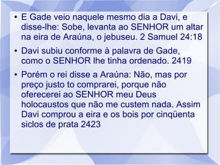 ●   E Gade veio naquele mesmo dia a Davi, e
    disse-lhe: Sobe, levanta ao SENHOR um altar
    na eira de Araúna, o jebuseu. 2 Samuel 24:18
●   Davi subiu conforme à palavra de Gade,
    como o SENHOR lhe tinha ordenado. 2419
●   Porém o rei disse a Araúna: Não, mas por
    preço justo to comprarei, porque não
    oferecerei ao SENHOR meu Deus
    holocaustos que não me custem nada. Assim
    Davi comprou a eira e os bois por cinqüenta
    siclos de prata 2423
 