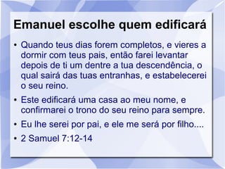 Emanuel escolhe quem edificará
●   Quando teus dias forem completos, e vieres a
    dormir com teus pais, então farei levantar
    depois de ti um dentre a tua descendência, o
    qual sairá das tuas entranhas, e estabelecerei
    o seu reino.
●   Este edificará uma casa ao meu nome, e
    confirmarei o trono do seu reino para sempre.
●   Eu lhe serei por pai, e ele me será por filho....
●   2 Samuel 7:12-14
 