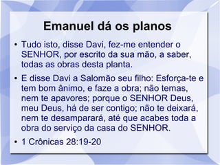 Emanuel dá os planos
●   Tudo isto, disse Davi, fez-me entender o
    SENHOR, por escrito da sua mão, a saber,
    todas as obras desta planta.
●   E disse Davi a Salomão seu filho: Esforça-te e
    tem bom ânimo, e faze a obra; não temas,
    nem te apavores; porque o SENHOR Deus,
    meu Deus, há de ser contigo; não te deixará,
    nem te desamparará, até que acabes toda a
    obra do serviço da casa do SENHOR.
●   1 Crônicas 28:19-20
 