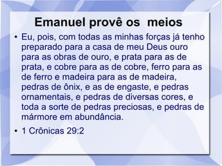 Emanuel provê os meios
●   Eu, pois, com todas as minhas forças já tenho
    preparado para a casa de meu Deus ouro
    para as obras de ouro, e prata para as de
    prata, e cobre para as de cobre, ferro para as
    de ferro e madeira para as de madeira,
    pedras de ônix, e as de engaste, e pedras
    ornamentais, e pedras de diversas cores, e
    toda a sorte de pedras preciosas, e pedras de
    mármore em abundância.
●   1 Crônicas 29:2
 