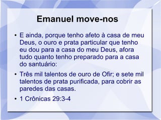 Emanuel move-nos
●   E ainda, porque tenho afeto à casa de meu
    Deus, o ouro e prata particular que tenho
    eu dou para a casa do meu Deus, afora
    tudo quanto tenho preparado para a casa
    do santuário:
●   Três mil talentos de ouro de Ofir; e sete mil
    talentos de prata purificada, para cobrir as
    paredes das casas.
●   1 Crônicas 29:3-4
 