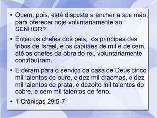 ●   Quem, pois, está disposto a encher a sua mão,
    para oferecer hoje voluntariamente ao
    SENHOR?
●   Então os chefes dos pais, os príncipes das
    tribos de Israel, e os capitães de mil e de cem,
    até os chefes da obra do rei, voluntariamente
    contribuíram.
●   E deram para o serviço da casa de Deus cinco
    mil talentos de ouro, e dez mil dracmas, e dez
    mil talentos de prata, e dezoito mil talentos de
    cobre, e cem mil talentos de ferro.
●   1 Crônicas 29:5-7
 