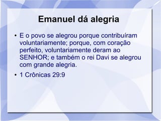 Emanuel dá alegria
●   E o povo se alegrou porque contribuíram
    voluntariamente; porque, com coração
    perfeito, voluntariamente deram ao
    SENHOR; e também o rei Davi se alegrou
    com grande alegria.
●   1 Crônicas 29:9
 