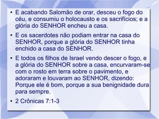 ●   E acabando Salomão de orar, desceu o fogo do
    céu, e consumiu o holocausto e os sacrifícios; e a
    glória do SENHOR encheu a casa.
●   E os sacerdotes não podiam entrar na casa do
    SENHOR, porque a glória do SENHOR tinha
    enchido a casa do SENHOR.
●   E todos os filhos de Israel vendo descer o fogo, e
    a glória do SENHOR sobre a casa, encurvaram-se
    com o rosto em terra sobre o pavimento, e
    adoraram e louvaram ao SENHOR, dizendo:
    Porque ele é bom, porque a sua benignidade dura
    para sempre.
●   2 Crônicas 7:1-3
 