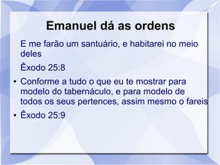 Emanuel dá as ordens
    E me farão um santuário, e habitarei no meio
    deles
    Êxodo 25:8
●   Conforme a tudo o que eu te mostrar para
    modelo do tabernáculo, e para modelo de
    todos os seus pertences, assim mesmo o fareis
●   Êxodo 25:9
 