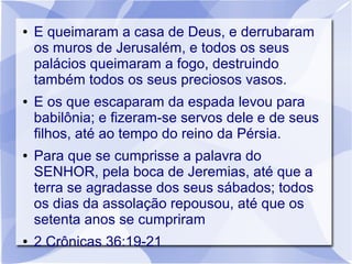 ●   E queimaram a casa de Deus, e derrubaram
    os muros de Jerusalém, e todos os seus
    palácios queimaram a fogo, destruindo
    também todos os seus preciosos vasos.
●   E os que escaparam da espada levou para
    babilônia; e fizeram-se servos dele e de seus
    filhos, até ao tempo do reino da Pérsia.
●   Para que se cumprisse a palavra do
    SENHOR, pela boca de Jeremias, até que a
    terra se agradasse dos seus sábados; todos
    os dias da assolação repousou, até que os
    setenta anos se cumpriram
●   2 Crônicas 36:19-21
 