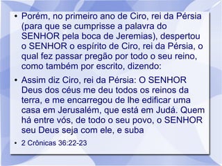 ●   Porém, no primeiro ano de Ciro, rei da Pérsia
    (para que se cumprisse a palavra do
    SENHOR pela boca de Jeremias), despertou
    o SENHOR o espírito de Ciro, rei da Pérsia, o
    qual fez passar pregão por todo o seu reino,
    como também por escrito, dizendo:
●   Assim diz Ciro, rei da Pérsia: O SENHOR
    Deus dos céus me deu todos os reinos da
    terra, e me encarregou de lhe edificar uma
    casa em Jerusalém, que está em Judá. Quem
    há entre vós, de todo o seu povo, o SENHOR
    seu Deus seja com ele, e suba
●   2 Crônicas 36:22-23
 