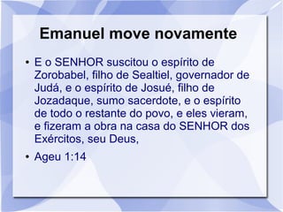 Emanuel move novamente
●   E o SENHOR suscitou o espírito de
    Zorobabel, filho de Sealtiel, governador de
    Judá, e o espírito de Josué, filho de
    Jozadaque, sumo sacerdote, e o espírito
    de todo o restante do povo, e eles vieram,
    e fizeram a obra na casa do SENHOR dos
    Exércitos, seu Deus,
●   Ageu 1:14
 