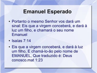 Emanuel Esperado
●   Portanto o mesmo Senhor vos dará um
    sinal: Eis que a virgem conceberá, e dará à
    luz um filho, e chamará o seu nome
    Emanuel
●   Isaías 7:14
●   Eis que a virgem conceberá, e dará à luz
    um filho, E chamá-lo-ão pelo nome de
    EMANUEL, Que traduzido é: Deus
    conosco.mat 1:23
 