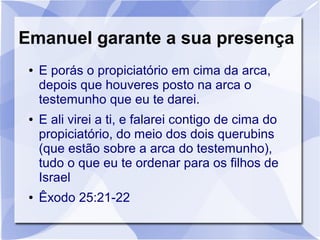 Emanuel garante a sua presença
 ●   E porás o propiciatório em cima da arca,
     depois que houveres posto na arca o
     testemunho que eu te darei.
 ●   E ali virei a ti, e falarei contigo de cima do
     propiciatório, do meio dos dois querubins
     (que estão sobre a arca do testemunho),
     tudo o que eu te ordenar para os filhos de
     Israel
 ●   Êxodo 25:21-22
 