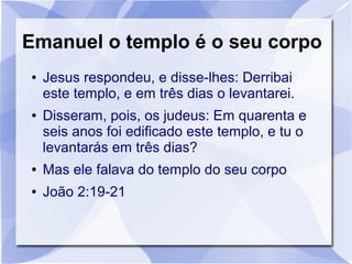 Emanuel o templo é o seu corpo
●   Jesus respondeu, e disse-lhes: Derribai
    este templo, e em três dias o levantarei.
●   Disseram, pois, os judeus: Em quarenta e
    seis anos foi edificado este templo, e tu o
    levantarás em três dias?
●   Mas ele falava do templo do seu corpo
●   João 2:19-21
 