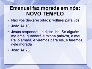 Emanuel faz morada em nós:
         NOVO TEMPLO
●   Não vos deixarei órfãos; voltarei para vós.
●   João 14:18
●   Jesus respondeu, e disse-lhe: Se alguém
    me ama, guardará a minha palavra, e meu
    Pai o amará, e viremos para ele, e faremos
    nele morada
●   João 14:23
 