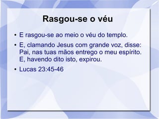 Rasgou-se o véu
●   E rasgou-se ao meio o véu do templo.
●   E, clamando Jesus com grande voz, disse:
    Pai, nas tuas mãos entrego o meu espírito.
    E, havendo dito isto, expirou.
●   Lucas 23:45-46
 