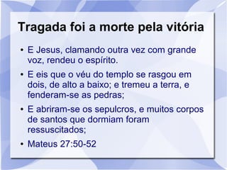 Tragada foi a morte pela vitória
●   E Jesus, clamando outra vez com grande
    voz, rendeu o espírito.
●   E eis que o véu do templo se rasgou em
    dois, de alto a baixo; e tremeu a terra, e
    fenderam-se as pedras;
●   E abriram-se os sepulcros, e muitos corpos
    de santos que dormiam foram
    ressuscitados;
●   Mateus 27:50-52
 
