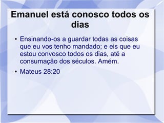 Emanuel está conosco todos os
             dias
●   Ensinando-os a guardar todas as coisas
    que eu vos tenho mandado; e eis que eu
    estou convosco todos os dias, até a
    consumação dos séculos. Amém.
●   Mateus 28:20
 