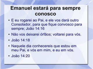 Emanuel estará para sempre
             conosco
●   E eu rogarei ao Pai, e ele vos dará outro
    Consolador, para que fique convosco para
    sempre; João 14:16
●   Não vos deixarei órfãos; voltarei para vós.
●   João 14:18
●   Naquele dia conhecereis que estou em
    meu Pai, e vós em mim, e eu em vós.
●   João 14:20
 