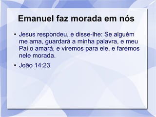 Emanuel faz morada em nós
●   Jesus respondeu, e disse-lhe: Se alguém
    me ama, guardará a minha palavra, e meu
    Pai o amará, e viremos para ele, e faremos
    nele morada.
●   João 14:23
 