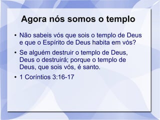 Agora nós somos o templo
●   Não sabeis vós que sois o templo de Deus
    e que o Espírito de Deus habita em vós?
●   Se alguém destruir o templo de Deus,
    Deus o destruirá; porque o templo de
    Deus, que sois vós, é santo.
●   1 Coríntios 3:16-17
 
