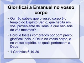 Glorificai a Emanuel no vosso
             corpo
●   Ou não sabeis que o vosso corpo é o
    templo do Espírito Santo, que habita em
    vós, proveniente de Deus, e que não sois
    de vós mesmos?
●   Porque fostes comprados por bom preço;
    glorificai, pois, a Deus no vosso corpo, e
    no vosso espírito, os quais pertencem a
    Deus
●   1 Coríntios 6:19-20
 