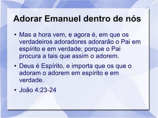Adorar Emanuel dentro de nós
●   Mas a hora vem, e agora é, em que os
    verdadeiros adoradores adorarão o Pai em
    espírito e em verdade; porque o Pai
    procura a tais que assim o adorem.
●   Deus é Espírito, e importa que os que o
    adoram o adorem em espírito e em
    verdade.
●   João 4:23-24
 