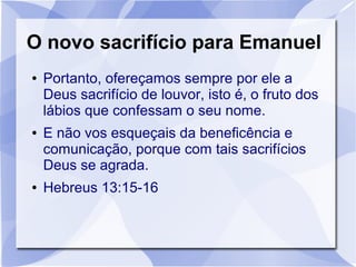 O novo sacrifício para Emanuel
●   Portanto, ofereçamos sempre por ele a
    Deus sacrifício de louvor, isto é, o fruto dos
    lábios que confessam o seu nome.
●   E não vos esqueçais da beneficência e
    comunicação, porque com tais sacrifícios
    Deus se agrada.
●   Hebreus 13:15-16
 