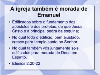 A igreja também é morada de
           Emanuel
●   Edificados sobre o fundamento dos
    apóstolos e dos profetas, de que Jesus
    Cristo é a principal pedra da esquina;
●   No qual todo o edifício, bem ajustado,
    cresce para templo santo no Senhor.
●   No qual também vós juntamente sois
    edificados para morada de Deus em
    Espírito.
●   Efésios 2:20-22
 