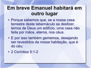 Em breve Emanuel habitará em
         outro lugar
●   Porque sabemos que, se a nossa casa
    terrestre deste tabernáculo se desfizer,
    temos de Deus um edifício, uma casa não
    feita por mãos, eterna, nos céus.
●   E por isso também gememos, desejando
    ser revestidos da nossa habitação, que é
    do céu;
●   2 Coríntios 5:1-2
 