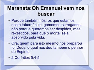 Maranata:Oh Emanuel vem nos
           buscar
●   Porque também nós, os que estamos
    neste tabernáculo, gememos carregados;
    não porque queremos ser despidos, mas
    revestidos, para que o mortal seja
    absorvido pela vida.
●   Ora, quem para isto mesmo nos preparou
    foi Deus, o qual nos deu também o penhor
    do Espírito.
●   2 Coríntios 5:4-5
 