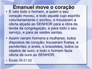 Emanuel move o coração
●   E veio todo o homem, a quem o seu
    coração moveu, e todo aquele cujo espírito
    voluntariamente o excitou, e trouxeram a
    oferta alçada ao SENHOR para a obra da
    tenda da congregação, e para todo o seu
    serviço, e para as vestes santas.
●   Assim vieram homens e mulheres, todos
    dispostos de coração; trouxeram fivelas, e
    pendentes, e anéis, e braceletes, todos os
    objetos de ouro; e todo o homem fazia
    oferta de ouro ao SENHOR;
●   Êxodo 35:21-22
 