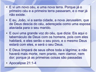 ●   E vi um novo céu, e uma nova terra. Porque já o
    primeiro céu e a primeira terra passaram, e o mar já
    não existe.
●   E eu, João, vi a santa cidade, a nova Jerusalém, que
    de Deus descia do céu, adereçada como uma esposa
    ataviada para o seu marido.
●   E ouvi uma grande voz do céu, que dizia: Eis aqui o
    tabernáculo de Deus com os homens, pois com eles
    habitará, e eles serão o seu povo, e o mesmo Deus
    estará com eles, e será o seu Deus.
●   E Deus limpará de seus olhos toda a lágrima; e não
    haverá mais morte, nem pranto, nem clamor, nem
    dor; porque já as primeiras coisas são passadas
●   Apocalipse 21:1-4
 