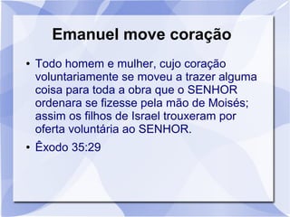Emanuel move coração
●   Todo homem e mulher, cujo coração
    voluntariamente se moveu a trazer alguma
    coisa para toda a obra que o SENHOR
    ordenara se fizesse pela mão de Moisés;
    assim os filhos de Israel trouxeram por
    oferta voluntária ao SENHOR.
●   Êxodo 35:29
 