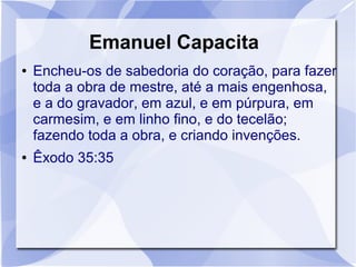 Emanuel Capacita
●   Encheu-os de sabedoria do coração, para fazer
    toda a obra de mestre, até a mais engenhosa,
    e a do gravador, em azul, e em púrpura, em
    carmesim, e em linho fino, e do tecelão;
    fazendo toda a obra, e criando invenções.
●   Êxodo 35:35
 