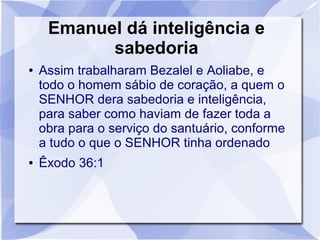 Emanuel dá inteligência e
           sabedoria
●   Assim trabalharam Bezalel e Aoliabe, e
    todo o homem sábio de coração, a quem o
    SENHOR dera sabedoria e inteligência,
    para saber como haviam de fazer toda a
    obra para o serviço do santuário, conforme
    a tudo o que o SENHOR tinha ordenado
●   Êxodo 36:1
 