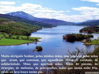 Muito obrigado Senhor, pelas minhas mãos, mas também pelas mãos 
que aram, que semeiam, que agasalham. Mãos de caridade, de 
solidariedade. Mãos que apertam mãos. Mãos de poesias, de 
cirurgias, de sinfonias, de psicografias, mãos que numa noite fria, 
cuida ou lava louça numa pia. 
 
