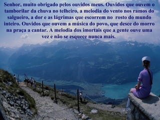 Senhor, muito obrigado pelos ouvidos meus. Ouvidos que ouvem o 
tamborilar da chuva no telheiro, a melodia do vento nos ramos do 
salgueiro, a dor e as lágrimas que escorrem no rosto do mundo 
inteiro. Ouvidos que ouvem a música do povo, que desce do morro 
na praça a cantar. A melodia dos imortais que a gente ouve uma 
vez e não se esquece nunca mais. 
 