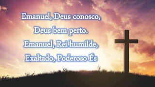 Emanuel, Deus conosco,
Deus bem perto.
Emanuel, Rei humilde,
Exaltado, Poderoso És
 