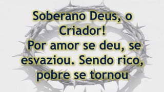 Soberano Deus, o
Criador!
Por amor se deu, se
esvaziou. Sendo rico,
pobre se tornou
 
