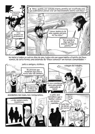 No Natal e todos os outros dias do ano, todos nós em quem habita o Espírito de Deus
somos, de certa forma, uma extensão do “Deus conosco” em nossas comunidades —
u Amor, quando, por vontade própria, permitiu ser crucificado para
que pudéssemos passar a ter um relacionamento eterno com Deus.14
u Misericórdia,
ao perdoar
pecados.13
junto a amigos, vizinhos,
atendentes nas lojas, nos restaurantes, e junto aos
estranhos que o
Senhor coloca
em nosso
caminho.
“Jesus, lembra-te de
mim, quando entrares
no Teu reino.” 
“Em verdade te
digo que hoje
estarás comigo no
paraíso.”15
«Tus
pecados son
perdonados».
colegas de trabalho,
Ei, nos convidaram
para uma grande
celebração de
Natal!
...e são sempre muito
respeitosos.
As pessoas que
mudaram aqui para o
nosso lado são amáveis.
São mesmo! E
os filhos são
educados.
Puxa! Eles
me deram
dez euros!
 
