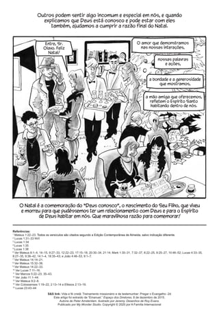 O Natal é a comemoração do “Deus conosco”, o nascimento do Seu Filho, que viveu
e morreu para que pudéssemos ter um relacionamento com Deus e para o Espírito
de Deus habitar em nós. Que maravilhosa razão para comemorar!
Referências:
1
Mateus 1:22–23. Todos os versículos são citados segundo a Edição Contemporânea de Almeida, salvo indicação diferente.
2
Lucas 1:31–33 NVI
3
Lucas 1:34
4
Lucas 1:35
5
Lucas 1:38
6
Ver Mateus 8:1–4, 14–15, 9:27–33, 12:22–23, 17:15–18, 20:30–34, 21:14; Mark 1:30–31, 7:32–37, 8:22–25, 9:25–27, 10:46–52; Lucas 4:33–35,
8:27–35, 9:38–42, 14:1–4, 18:35–43; e João 4:46–53, 9:1–7.
7
Ver Mateus 14:14–21.
8
Ver Mateus 15:32–38.
9
Ver Mateus 14:22–33.
10
Ver Lucas 7:11–16.
11
Ver Marcos 5:22–23, 35–43.
12
Ver João 11:1–44.
13
Ver Mateus 9:2–8.
14
Ver Colossenses 1:19–22, 2:13–14 e Efésios 2:13–19.
15
Lucas 23:43–44
nossas palavras
e ações,
a bondade e a generosidade
que mostramos,
a mão amiga que oferecemos,
refletem o Espírito Santo
habitando dentro de nós.
O amor que demonstramos
nas nossas interações,
Entre, Sr.
Olavo. Feliz
Natal!
Outros podem sentir algo incomum e especial em nós, e quando
explicamos que Deus está conosco e pode estar com eles
também, ajudamos a cumprir a razão final do Natal.
S&S link: Vida e fé cristã: Treinamento missionário e de testemunhar: Pregar o Evangelho -2d
Este artigo foi extraído de “Emanuel.” Espaço dos Diretores. 8 de dezembro de 2015.
Autoria de Peter Amsterdam. Ilustrado por Jeremy. Desenhos de Roy Evans.
Publicado por My Wonder Studio. Copyright © 2020 por A Família Internacional
 